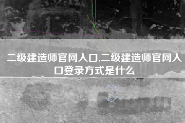 二级建造师官网入口,二级建造师官网入口登录方式是什么