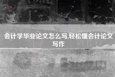 会计学毕业论文怎么写,轻松懂会计论文写作