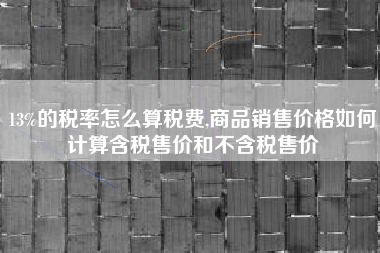 13%的税率怎么算税费,商品销售价格如何计算含税售价和不含税售价