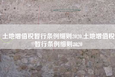 土地增值税暂行条例细则2020,土地增值税暂行条例细则2020