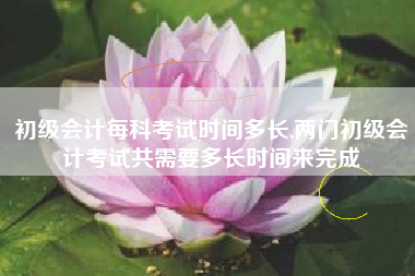 初级会计每科考试时间多长,两门初级会计考试共需要多长时间来完成