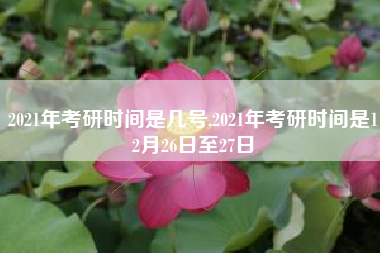 2021年考研时间是几号,2021年考研时间是12月26日至27日