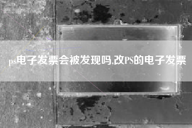 ps电子发票会被发现吗,改PS的电子发票