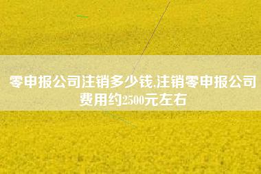 零申报公司注销多少钱,注销零申报公司费用约2500元左右