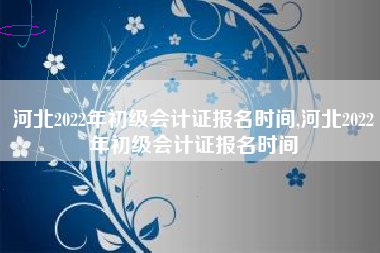 河北2022年初级会计证报名时间,河北2022年初级会计证报名时间