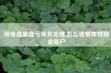 现金盘盈盘亏账务处理,怎么调整库存现金账户