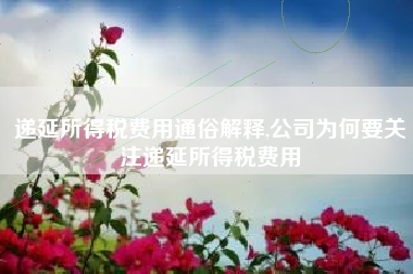 递延所得税费用通俗解释,公司为何要关注递延所得税费用