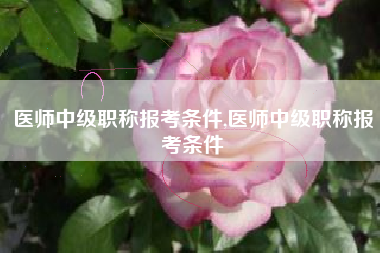 医师中级职称报考条件,医师中级职称报考条件