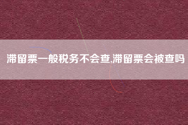 滞留票一般税务不会查,滞留票会被查吗