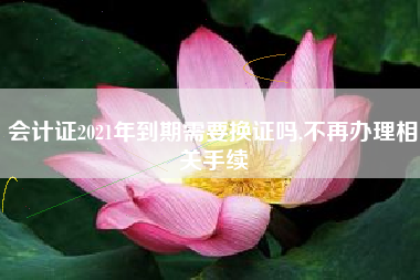 会计证2021年到期需要换证吗,不再办理相关手续