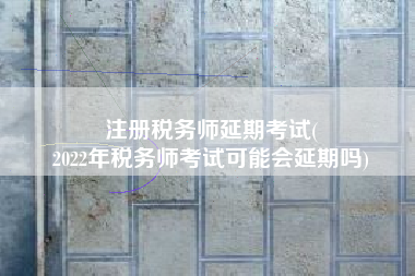 注册税务师延期考试(
2022年税务师考试可能会延期吗)