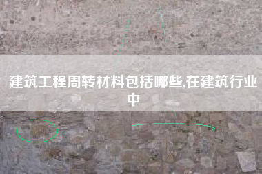 建筑工程周转材料包括哪些,在建筑行业中