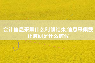 会计信息采集什么时候结束,信息采集截止时间是什么时候