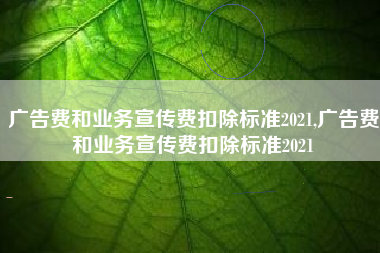 广告费和业务宣传费扣除标准2021,广告费和业务宣传费扣除标准2021