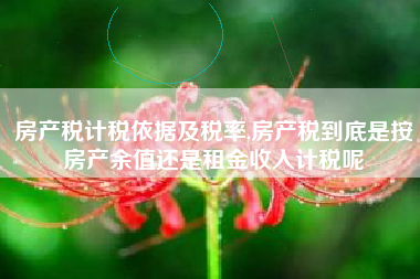 房产税计税依据及税率,房产税到底是按房产余值还是租金收入计税呢