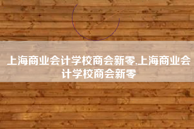 上海商业会计学校商会新零,上海商业会计学校商会新零