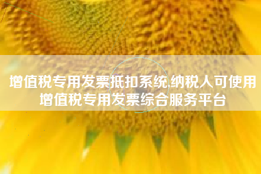 增值税专用发票抵扣系统,纳税人可使用增值税专用发票综合服务平台