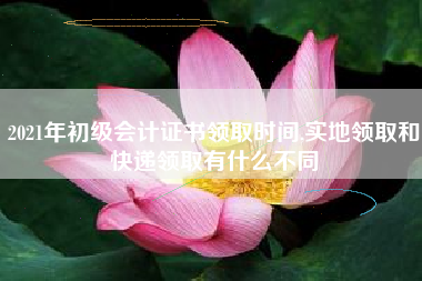 2021年初级会计证书领取时间,实地领取和快递领取有什么不同