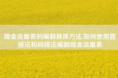 现金流量表的编制具体方法,如何使用直接法和间接法编制现金流量表