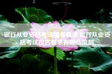 银行从业资格考试报名要求,银行从业资格考试报名要求有哪些限制