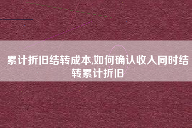 累计折旧结转成本,如何确认收入同时结转累计折旧