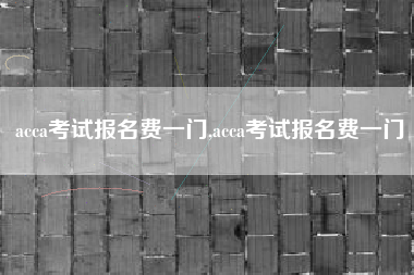 acca考试报名费一门,acca考试报名费一门