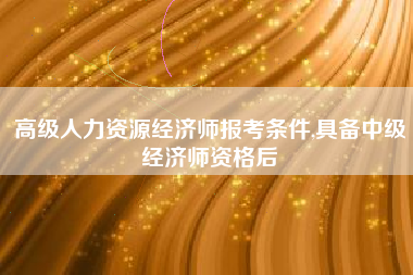 高级人力资源经济师报考条件,具备中级经济师资格后