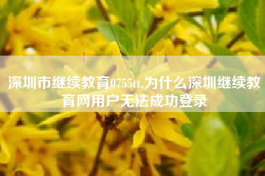 深圳市继续教育0755tt,为什么深圳继续教育网用户无法成功登录