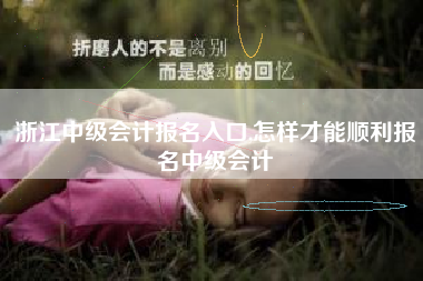 浙江中级会计报名入口,怎样才能顺利报名中级会计