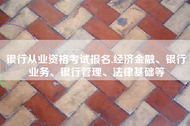 银行从业资格考试报名,经济金融、银行业务、银行管理、法律基础等