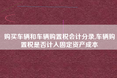购买车辆和车辆购置税会计分录,车辆购置税是否计入固定资产成本