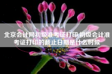 北京会计网初级准考证打印,初级会计准考证打印的截止日期是什么时候