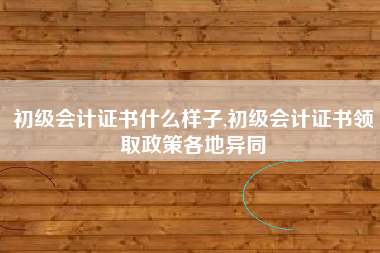 初级会计证书什么样子,初级会计证书领取政策各地异同