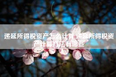 递延所得税资产怎么计算,递延所得税资产计算方法有哪些