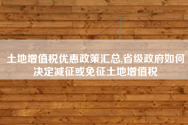 土地增值税优惠政策汇总,省级政府如何决定减征或免征土地增值税