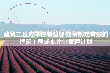 建筑工程成本控制管理,如何制定有效的建筑工程成本控制管理计划