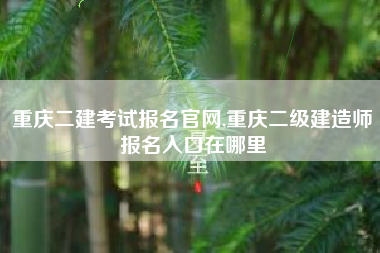 重庆二建考试报名官网,重庆二级建造师报名入口在哪里