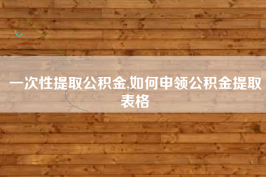 一次性提取公积金,如何申领公积金提取表格