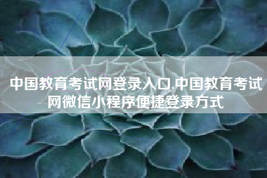 中国教育考试网登录入口,中国教育考试网微信小程序便捷登录方式
