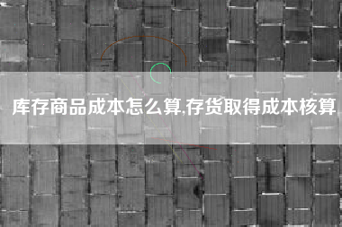 库存商品成本怎么算,存货取得成本核算