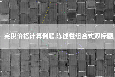 完税价格计算例题,陈述性组合式双标题