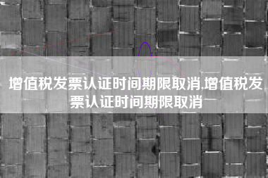 增值税发票认证时间期限取消,增值税发票认证时间期限取消