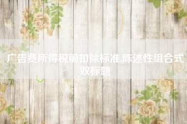 广告费所得税前扣除标准,陈述性组合式双标题