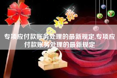 专项应付款账务处理的最新规定,专项应付款账务处理的最新规定