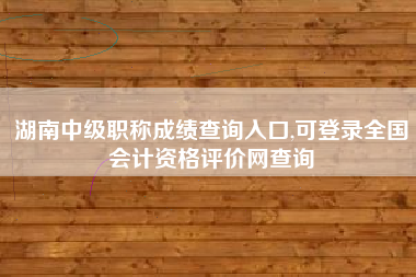 湖南中级职称成绩查询入口,可登录全国会计资格评价网查询