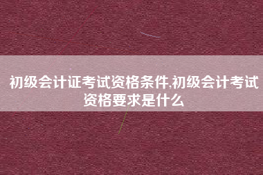 初级会计证考试资格条件,初级会计考试资格要求是什么