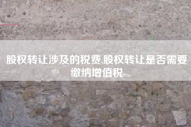 股权转让涉及的税费,股权转让是否需要缴纳增值税