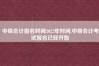 中级会计报名时间2022年时间,中级会计考试报名已经开始