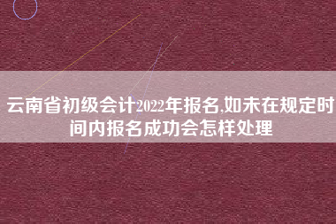 云南省初级会计2022年报名,如未在规定时间内报名成功会怎样处理