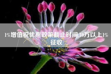 1%增值税优惠政策截止时间,10万以上1%征收